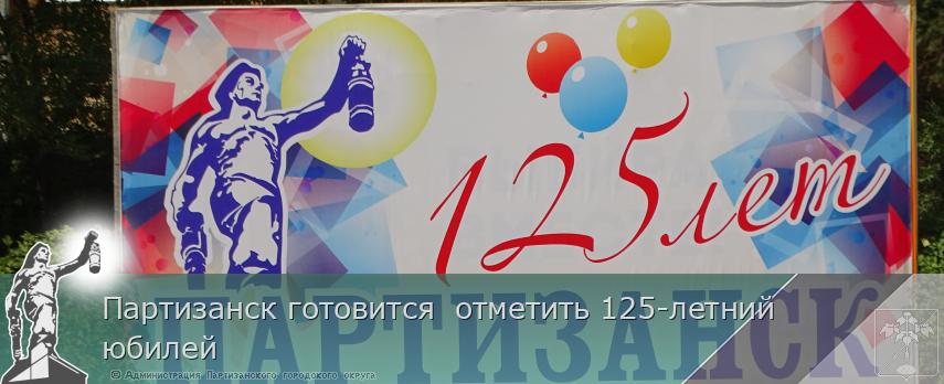 Партизанск готовится отметить 125-летний юбилей | Администрация муниципального округа город Партизанск Приморского края Официальный сайт Партизанск готовится отметить 125-летний юбилей | Администрация муниципального округа город Партизанск Приморского края Официальный сайт